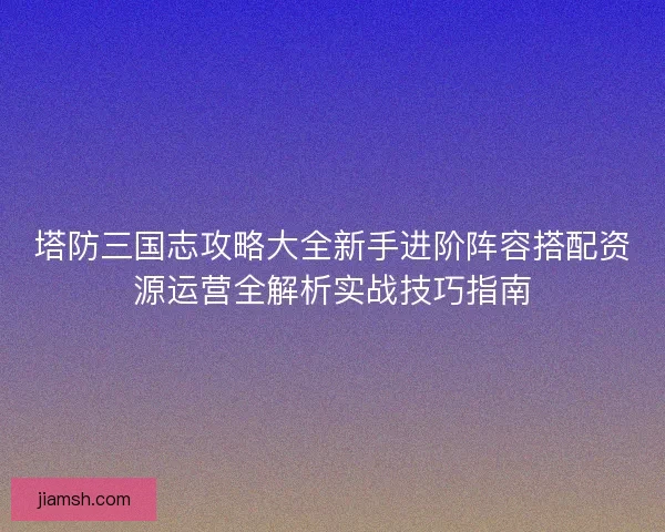 塔防三国志攻略大全新手进阶阵容搭配资源运营全解析实战技巧指南