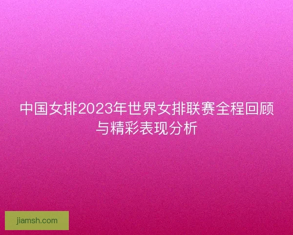 中国女排2023年世界女排联赛全程回顾与精彩表现分析