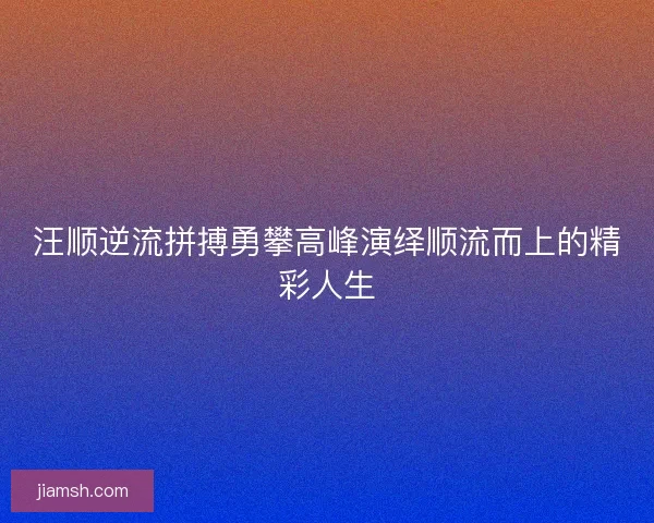 汪顺逆流拼搏勇攀高峰演绎顺流而上的精彩人生